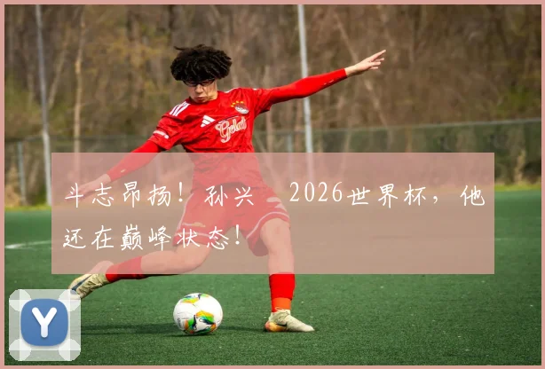 斗志昂扬!孙兴慜2026世界杯,他还在巅峰状态!
