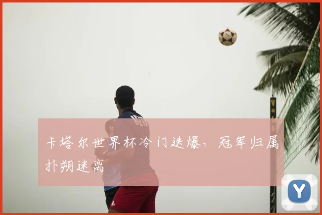 卡塔尔世界杯冷门迭爆,冠军归属扑朔迷离