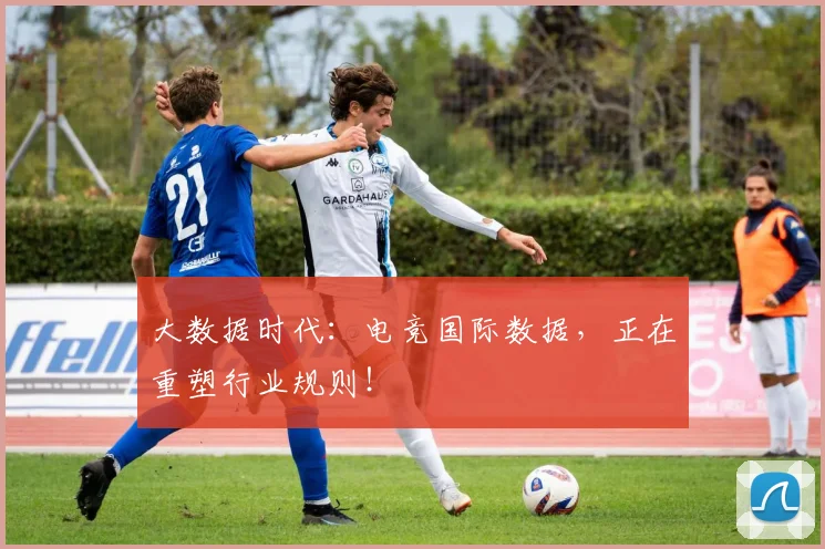 大数据时代：电竞国际数据，正在重塑行业规则！