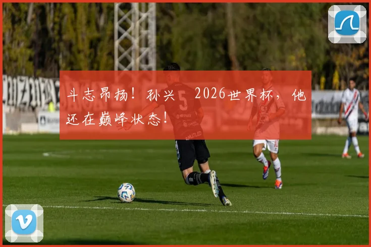斗志昂扬!孙兴慜2026世界杯,他还在巅峰状态!