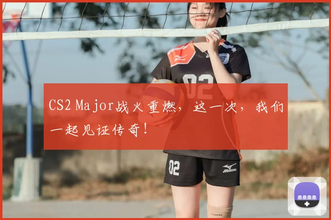 CS2 Major战火重燃,这一次,我们一起见证传奇!