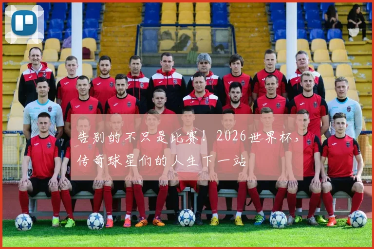 告别的不只是比赛！2026世界杯，传奇球星们的人生下一站
