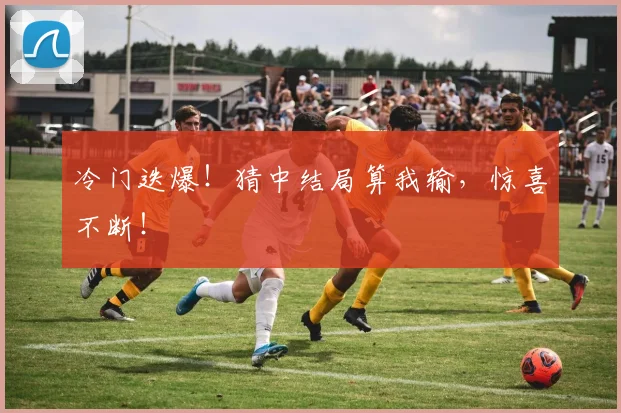 冷门迭爆!猜中结局算我输,惊喜不断!