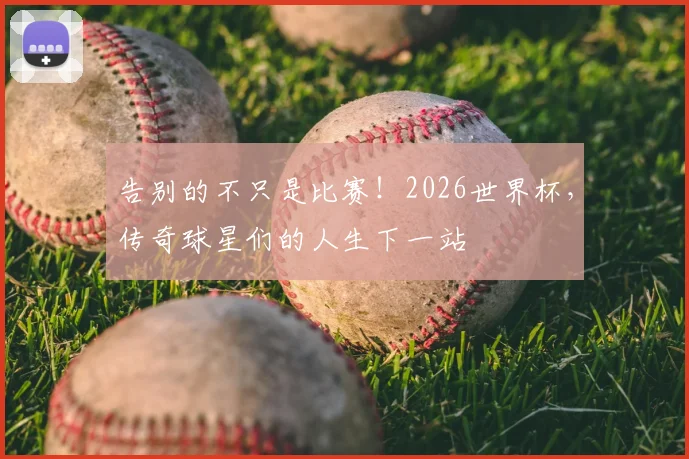 告别的不只是比赛!2026世界杯,传奇球星们的人生下一站